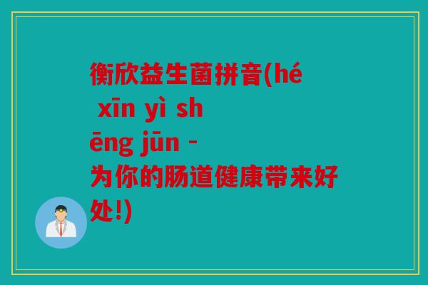衡欣益生菌拼音(hé xīn yì shēng jūn - 为你的肠道健康带来好处!)