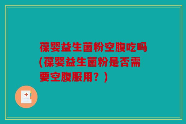 葆婴益生菌粉空腹吃吗(葆婴益生菌粉是否需要空腹服用？)