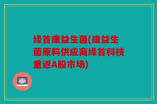 缘首康益生菌(康益生菌原料供应商缘首科技重返A股市场)