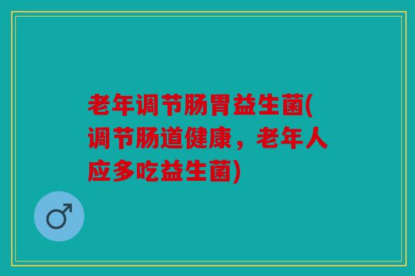 老年调节肠胃益生菌(调节肠道健康，老年人应多吃益生菌)