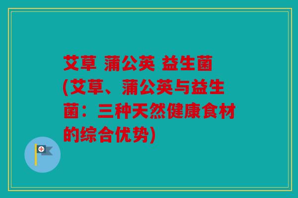 艾草 蒲公英 益生菌(艾草、蒲公英与益生菌：三种天然健康食材的综合优势)