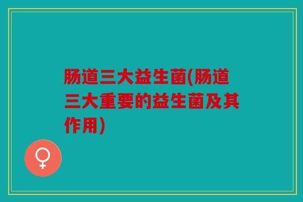 肠道三大益生菌(肠道三大重要的益生菌及其作用) 肠道三大益生菌(肠道三大重要的益生菌及其作用)