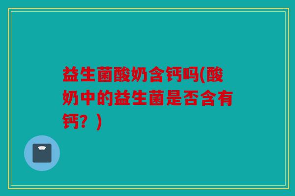 益生菌酸奶含钙吗(酸奶中的益生菌是否含有钙？)
