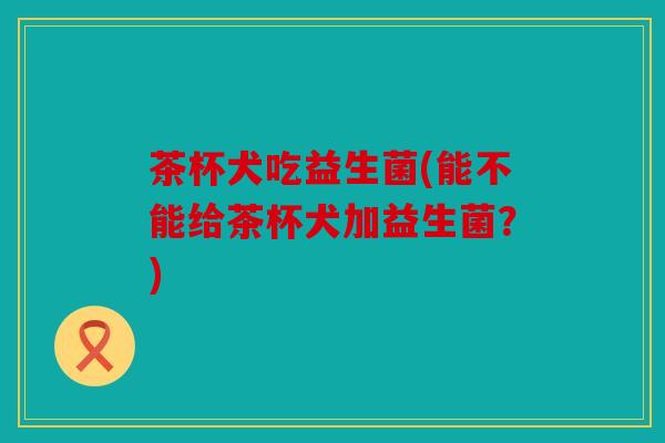 茶杯犬吃益生菌(能不能给茶杯犬加益生菌？)