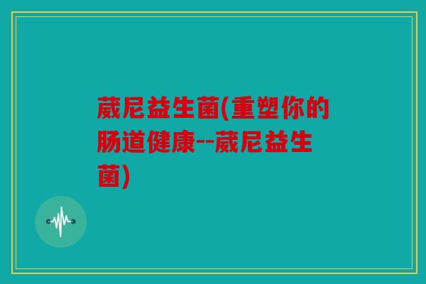葳尼益生菌(重塑你的肠道健康--葳尼益生菌)