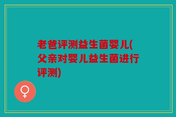 老爸评测益生菌婴儿(父亲对婴儿益生菌进行评测)
