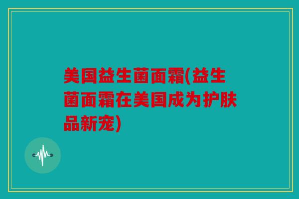 美国益生菌面霜(益生菌面霜在美国成为护肤品新宠)