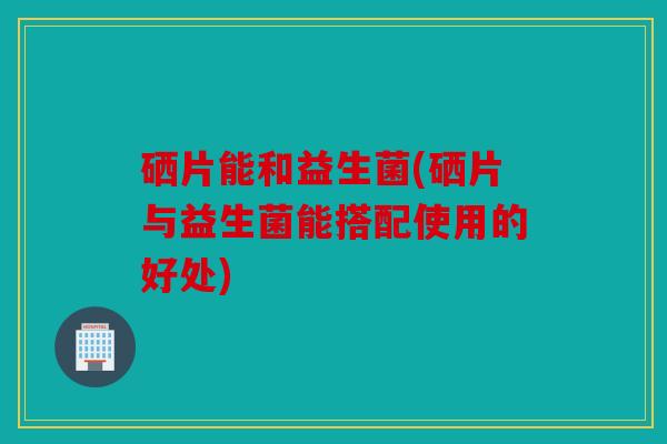 硒片能和益生菌(硒片与益生菌能搭配使用的好处)