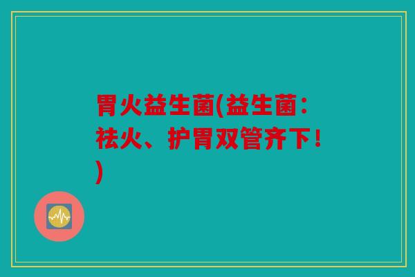 胃火益生菌(益生菌：祛火、护胃双管齐下！)