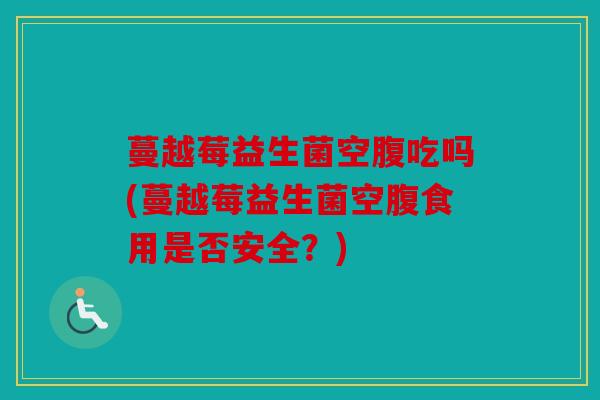 蔓越莓益生菌空腹吃吗(蔓越莓益生菌空腹食用是否安全？)