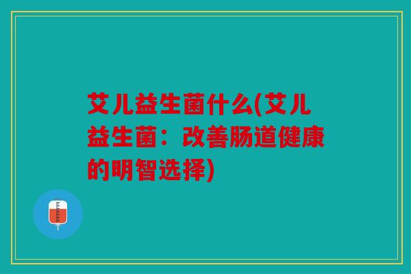 艾儿益生菌什么(艾儿益生菌:改善肠道健康的明智选择) 艾儿益生菌什么(艾儿益生菌:改善肠道健康的明智选择)