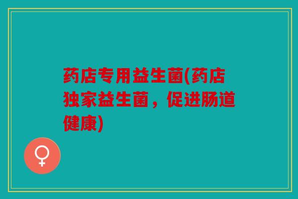 药店专用益生菌(药店独家益生菌，促进肠道健康)