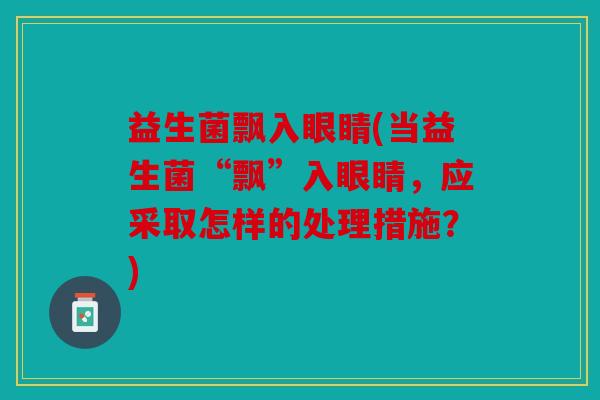 益生菌飘入眼睛(当益生菌“飘”入眼睛，应采取怎样的处理措施？)