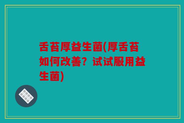 舌苔厚益生菌(厚舌苔如何改善？试试服用益生菌)
