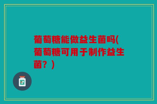 葡萄糖能做益生菌吗(葡萄糖可用于制作益生菌？)