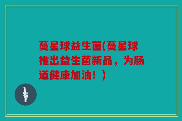 蔓星球益生菌(蔓星球推出益生菌新品，为肠道健康加油！)