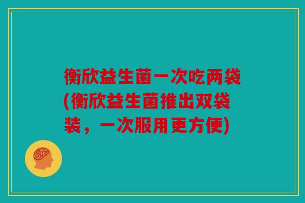 衡欣益生菌一次吃两袋(衡欣益生菌推出双袋装，一次服用更方便)