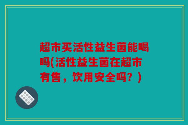 超市买活性益生菌能喝吗(活性益生菌在超市有售，饮用安全吗？)