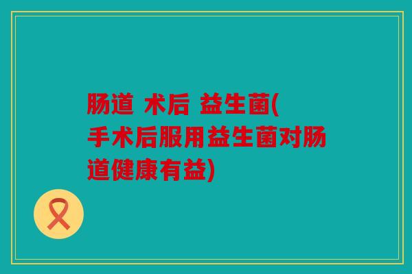 肠道 术后 益生菌(手术后服用益生菌对肠道健康有益)