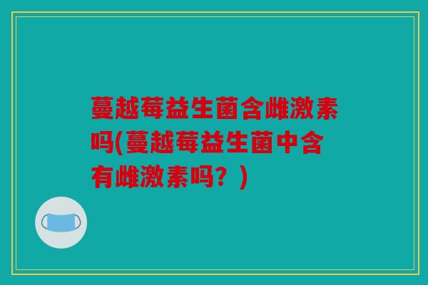 蔓越莓益生菌含雌激素吗(蔓越莓益生菌中含有雌激素吗？)