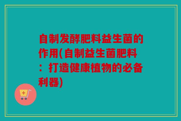 自制发酵肥料益生菌的作用(自制益生菌肥料：打造健康植物的必备利器)
