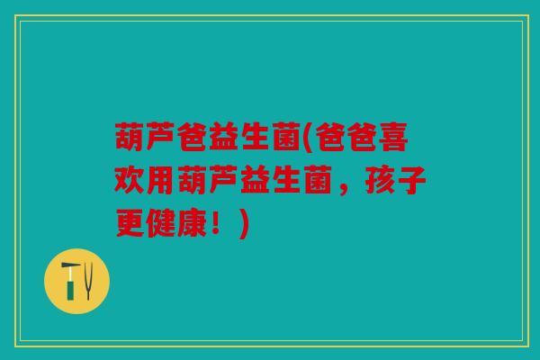 葫芦爸益生菌(爸爸喜欢用葫芦益生菌,孩子更健康!) 葫芦爸益生菌(爸爸喜欢用葫芦益生菌,孩子更健康!)
