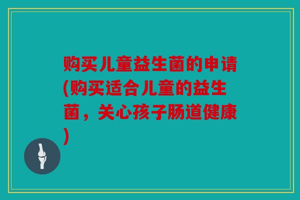 购买儿童益生菌的申请(购买适合儿童的益生菌,关心孩子肠道健康) 购买儿童益生菌的申请(购买适合儿童的益生菌,关心孩子肠道健康)