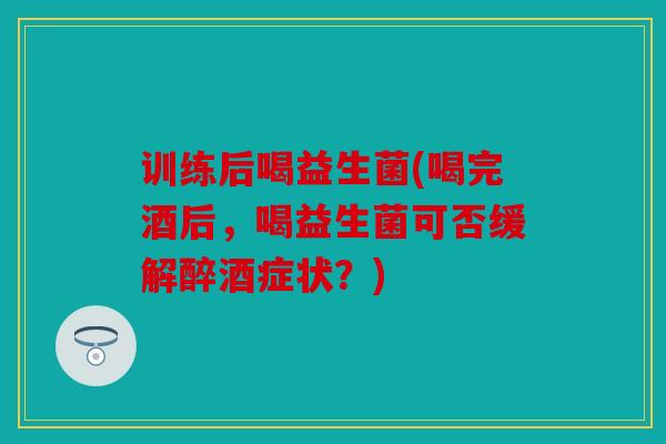 训练后喝益生菌(喝完酒后，喝益生菌可否缓解醉酒症状？)