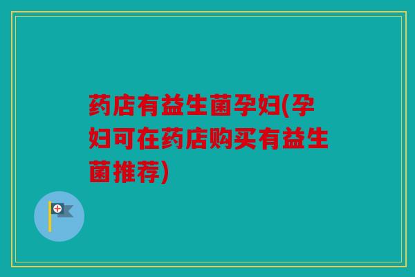 药店有益生菌孕妇(孕妇可在药店购买有益生菌推荐)