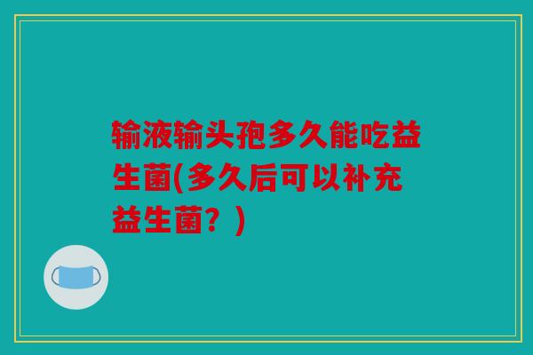 输液输头孢多久能吃益生菌(多久后可以补充益生菌？)