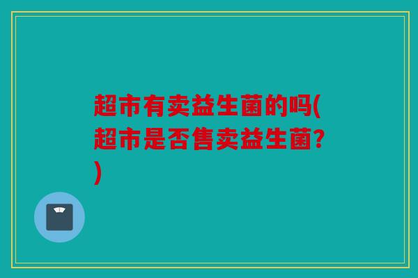 超市有卖益生菌的吗(超市是否售卖益生菌?) 超市有卖益生菌的吗(超市是否售卖益生菌?)