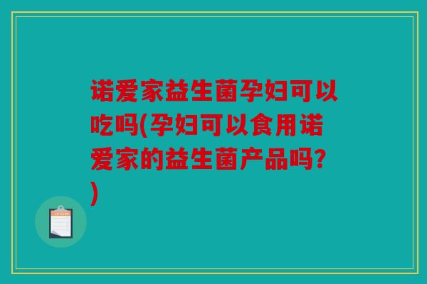 诺爱家益生菌孕妇可以吃吗(孕妇可以食用诺爱家的益生菌产品吗？)