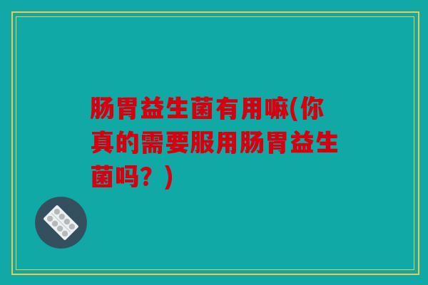 肠胃益生菌有用嘛(你真的需要服用肠胃益生菌吗？)