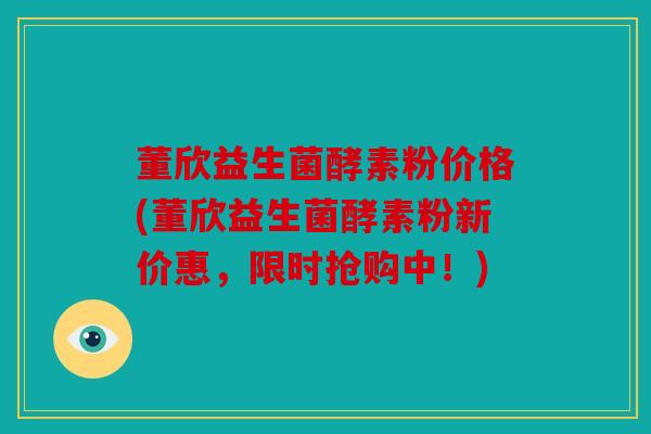 董欣益生菌酵素粉价格(董欣益生菌酵素粉新价惠，限时抢购中！)