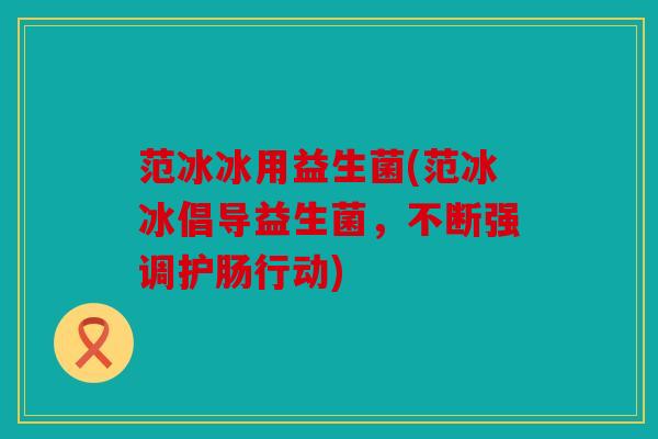范冰冰用益生菌(范冰冰倡导益生菌,不断强调护肠行动) 范冰冰用益生菌(范冰冰倡导益生菌,不断强调护肠行动)