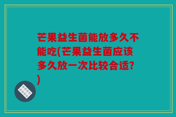 芒果益生菌能放多久不能吃(芒果益生菌应该多久放一次比较合适？)