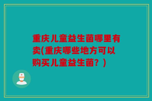 重庆儿童益生菌哪里有卖(重庆哪些地方可以购买儿童益生菌？)