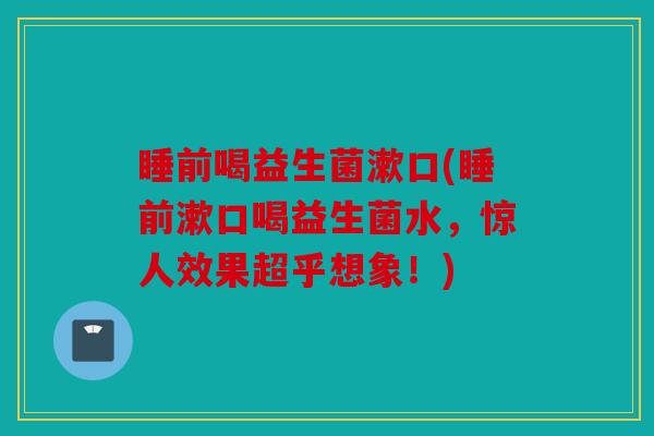 睡前喝益生菌漱口(睡前漱口喝益生菌水,惊人效果超乎想象!) 睡前喝益生菌漱口(睡前漱口喝益生菌水,惊人效果超乎想象!)