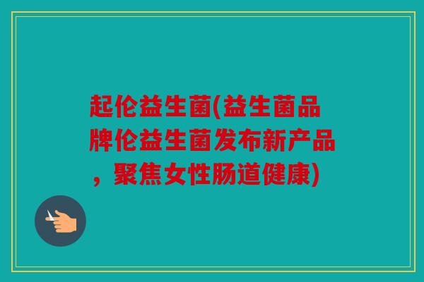 起伦益生菌(益生菌品牌伦益生菌发布新产品，聚焦女性肠道健康)