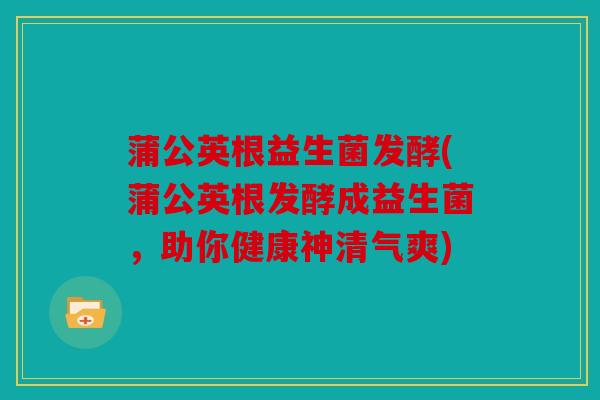蒲公英根益生菌发酵(蒲公英根发酵成益生菌，助你健康神清气爽)
