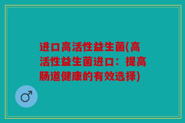 进口高活性益生菌(高活性益生菌进口：提高肠道健康的有效选择)