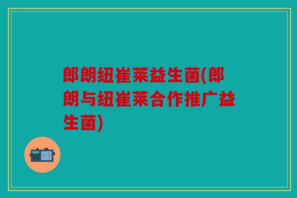 郎朗纽崔莱益生菌(郎朗与纽崔莱合作推广益生菌)