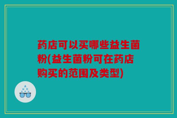 药店可以买哪些益生菌粉(益生菌粉可在药店购买的范围及类型)