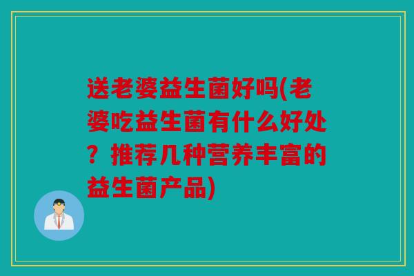 送老婆益生菌好吗(老婆吃益生菌有什么好处？推荐几种营养丰富的益生菌产品)