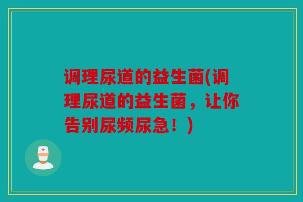 调理尿道的益生菌(调理尿道的益生菌，让你告别尿频尿急！)