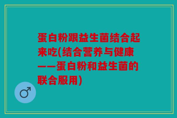 蛋白粉跟益生菌结合起来吃(结合营养与健康——蛋白粉和益生菌的联合服用)