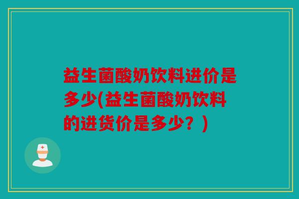 益生菌酸奶饮料进价是多少(益生菌酸奶饮料的进货价是多少？)