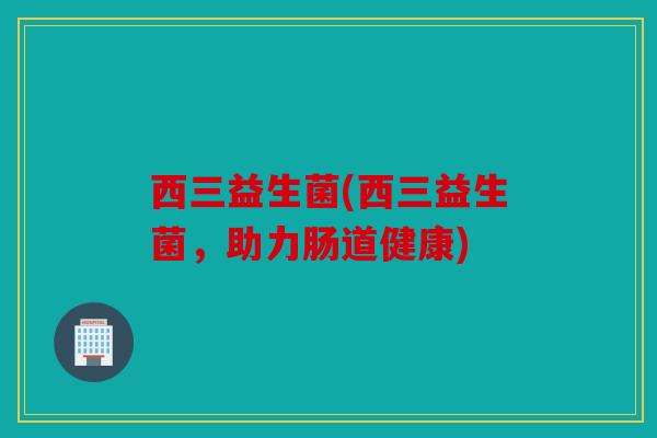 西三益生菌(西三益生菌，助力肠道健康)