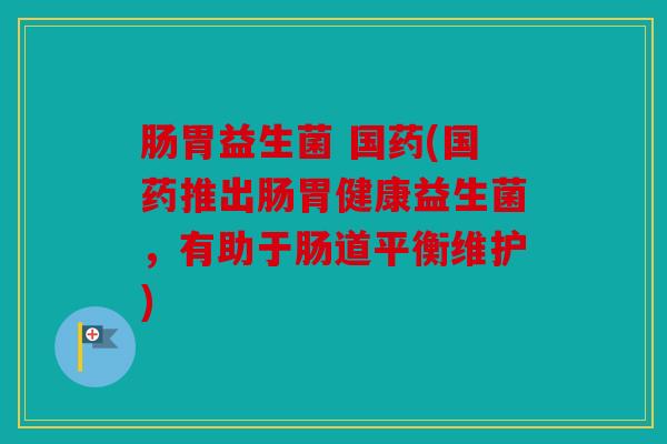 肠胃益生菌 国药(国药推出肠胃健康益生菌，有助于肠道平衡维护)