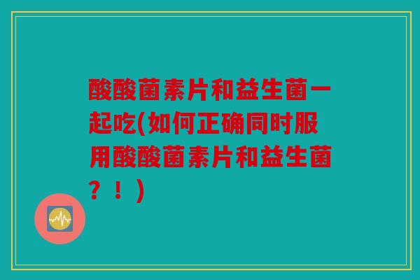 酸酸菌素片和益生菌一起吃(如何正确同时服用酸酸菌素片和益生菌？！)